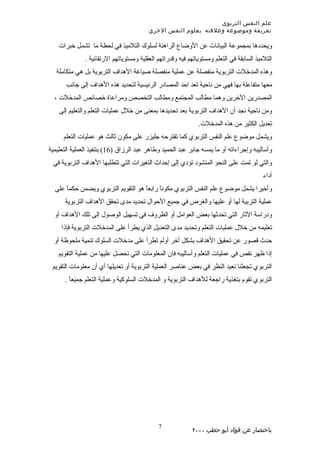 ‫علم النفس التربوي‬
                                          ‫تعريفة وموضوعه وعلقته بعلوم النفس الخري‬

    ‫ويحددها بمجموعة البيانات عن الوضاع الراهنة لسلوك التلميذ في لحظة ما تشمل خبرات‬
               ‫التلميذ السابقة في التعلم ومستوياتهم فيه وقدراتهم العقلية ومستوياتهم الرتقائية .‬
   ‫وهذه المدخلت التربوية منفصلة عن عملية منفصلة صياغة الهداف التربوية بل هي متكاملة‬
       ‫معها متفاعلة بها فهي من ناحية تعد احد المصادر الرئيسية لتحديد هذه الهداف إلى جانب‬
  ‫المصدرين الخرين وهما مطالب المجتمع ومطالب التخصص ومراعاة خصائص المدخلت ،‬
    ‫ومن ناحية نجد أن الهداف التربوية بعد تحديدها بمعنى من خلل عمليات التعلم والتعليم إلى‬
                                                               ‫تعديل الكثير من هذه المدخلت.‬
      ‫ويشمل موضوع علم النفس التربوي كما تقترحه جليزر على مكون ثالث هو عمليات التعلم‬
‫وأساليبه وإجراءاته أو ما يمسه جابر عبد الحميد وطاهر عبد الرزاق )61( بتنفيذ العملية التعليمية‬
 ‫والتي لو تمت على النحو المنشود تؤدي إلى إحداث التغيرات التي تتطلبها الهداف التربوية في‬
                                                                                           ‫أداء‬
  ‫وأخيرا يشمل موضوع علم النفس التربوي مكوناً رابعً هو التقويم التربوي ويضمن حكماً على‬
                                     ‫ا‬
      ‫عملية التربية لها أو عليها والغرض في جميع الحوال تحديد مدى تحقق الهداف التربوية‬
  ‫ودراسة الثار التي تحدثها بعض العوامل أو الظروف في تسهيل الوصول إلى تلك الهداف أو‬
     ‫تعليمه من خلل عمليات التعلم وتحديد مدى التعديل الذي يطرأ على المدخلت التربوية فإذا‬
  ‫حدث قصور عن تحقيق الهداف بشكل أخر أولم تطرأ على مدخلت السلوك تنمية ملحوظة أو‬
    ‫إذا ظهر نقص في عمليات التعلم وأساليبه فان المعلومات التي نحصل عليها من عملية التقويم‬
 ‫التربوي تجعلنا نعيد النظر في بعض عناصر العملية التربوية أو تعديلها أي أن معلومات التقويم‬
      ‫التربوي تقوم بتغذية راجعة للهداف التربوية و المدخلت السلوكية وعملية التعلم جميعاً .‬




                                              ‫7‬
                                                            ‫باختصار عن فؤاد أبو حطب ٠٠٠٢‬
 