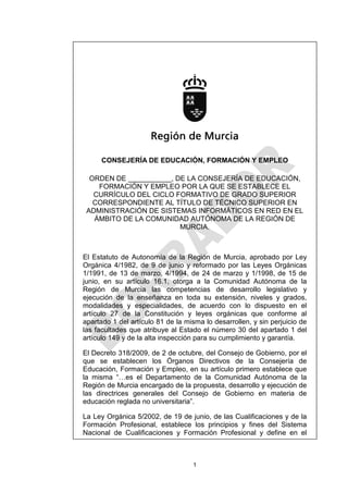 Región de Murcia

      CONSEJERÍA DE EDUCACIÓN, FORMACIÓN Y EMPLEO

  ORDEN DE ___________, DE LA CONSEJERÍA DE EDUCACIÓN,
    FORMACIÓN Y EMPLEO POR LA QUE SE ESTABLECE EL
   CURRÍCULO DEL CICLO FORMATIVO DE GRADO SUPERIOR
   CORRESPONDIENTE AL TÍTULO DE TÉCNICO SUPERIOR EN
 ADMINISTRACIÓN DE SISTEMAS INFORMÁTICOS EN RED EN EL
   ÁMBITO DE LA COMUNIDAD AUTÓNOMA DE LA REGIÓN DE
                         MURCIA.



El Estatuto de Autonomía de la Región de Murcia, aprobado por Ley
Orgánica 4/1982, de 9 de junio y reformado por las Leyes Orgánicas
1/1991, de 13 de marzo, 4/1994, de 24 de marzo y 1/1998, de 15 de
junio, en su artículo 16.1, otorga a la Comunidad Autónoma de la
Región de Murcia las competencias de desarrollo legislativo y
ejecución de la enseñanza en toda su extensión, niveles y grados,
modalidades y especialidades, de acuerdo con lo dispuesto en el
artículo 27 de la Constitución y leyes orgánicas que conforme al
apartado 1 del artículo 81 de la misma lo desarrollen, y sin perjuicio de
las facultades que atribuye al Estado el número 30 del apartado 1 del
artículo 149 y de la alta inspección para su cumplimiento y garantía.

El Decreto 318/2009, de 2 de octubre, del Consejo de Gobierno, por el
que se establecen los Órganos Directivos de la Consejería de
Educación, Formación y Empleo, en su artículo primero establece que
la misma “…es el Departamento de la Comunidad Autónoma de la
Región de Murcia encargado de la propuesta, desarrollo y ejecución de
las directrices generales del Consejo de Gobierno en materia de
educación reglada no universitaria”.

La Ley Orgánica 5/2002, de 19 de junio, de las Cualificaciones y de la
Formación Profesional, establece los principios y fines del Sistema
Nacional de Cualificaciones y Formación Profesional y define en el



                                   1
 