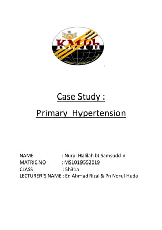 Case Study :
Primary Hypertension
NAME : Nurul Halilah bt Samsuddin
MATRIC NO : MS1019552019
CLASS : 5h31a
LECTURER’S NAME : En Ahmad Rizal & Pn Norul Huda
 
