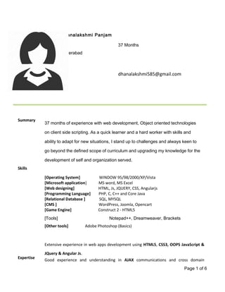 Dhanalakshmi Panjam
37 Months
Hyderabad
dhanalakshmi585@gmail.com
Summary
37 months of experience with web development, Object oriented technologies
on client side scripting. As a quick learner and a hard worker with skills and
ability to adapt for new situations, I stand up to challenges and always keen to
go beyond the defined scope of curriculum and upgrading my knowledge for the
development of self and organization served.
Skills
[Operating System] WINDOW 95/98/2000/XP/Vista
[Microsoft application] MS word, MS Excel
[Web designing] HTML, Js, JQUERY, CSS, Angularjs
[Programming Language] PHP, C, C++ and Core Java
[Relational Database ] SQL, MYSQL
[CMS ] WordPress, Joomla, Opencart
[Game Engine] Construct 2 - HTML5
[Tools] Notepad++, Dreamweaver, Brackets
[Other tools] Adobe Photoshop (Basics)
Expertise
Extensive experience in web apps development using HTML5, CSS3, OOPS JavaScript &
JQuery & Angular Js.
Good experience and understanding in AJAX communications and cross domain
Page 1 of 6
 