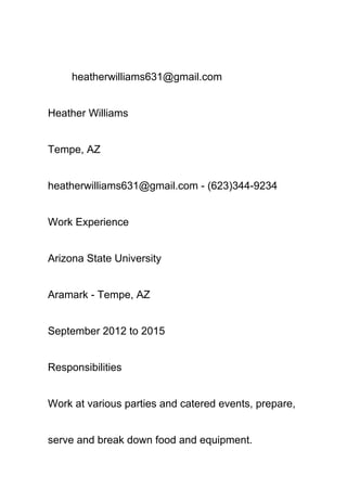 heatherwilliams631@gmail.com
Heather Williams
Tempe, AZ
heatherwilliams631@gmail.com ­ (623)344­9234
Work Experience
Arizona State University
Aramark ­ Tempe, AZ
September 2012 to 2015
Responsibilities
Work at various parties and catered events, prepare, 
serve and break down food and equipment. 
 