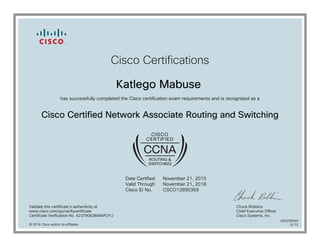 Cisco Certifications
Katlego Mabuse
has successfully completed the Cisco certification exam requirements and is recognized as a
Cisco Certified Network Associate Routing and Switching
Date Certified
Valid Through
Cisco ID No.
November 21, 2015
November 21, 2018
CSCO12890369
Validate this certificate's authenticity at
www.cisco.com/go/verifycertificate
Certificate Verification No. 423790638465FOYJ
Chuck Robbins
Chief Executive Officer
Cisco Systems, Inc.
© 2016 Cisco and/or its affiliates
600256546
0112
 