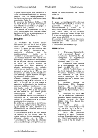 Revista Ministerio de Salud Octubre 2006 Artículo original
ministeriodesalud.um.edu.mx 3
El grupo farmacológico más utilizado en la
población estudiada fueron los IECA (59%),
mientras que los betabloqueadores y
tiazidas presentaron una baja frecuencia de
prescripción. (Tabla 2).
En presencia de Diabetes Mellitus (n=18)
los IECA fueron el grupo farmacológico
más utilizado, lo cual traduce un apego a la
NOM de un 72%. (Tabla 3).
En ausencia de comorbilidad (n=28) el
grupo farmacológico más utilizado siguen
siendo los IECA, por lo tanto el apego a la
NOM es de un 28.5%. (Tabla 4).
DISCUSIÓN
Los resultados de nuestro estudio
demuestran que los IECA son el grupo
farmacológico antihipertensivo más
utilizado, a pesar de que estudios tales
como el ALLHAT demuestran s e r
igualmente efectivos que los
betabloqueadores y tiazidas en la
reducción de eventos cardiovasculares.
Los diuréticos tiazídicos han sido la base
de la terapia antihipertensiva en la mayoría
de los estudios, reducen sustancialmente
las cifras de tensión sistólica en
comparación con IECA, aumentan la
eficacia antihipertensiva de múltiples
regímenes que pueden ser utilizados para
conseguir el control de la HTA, son más
asequibles que otros agentes terapéuticos
y sin embargo, a pesar de éstos hallazgos,
siguen siendo infrautilizados.
Nuestros hallazgos coinciden con lo
recomendado por la NOM, así como por el
JNC-7 y ALLHAT en lo que refiere al
tratamiento antihipertensivo de elección en
pacientes diabéticos hipertensos, ya que
tres cuartas partes de estos pacientes
reciben un IECA o ARA 2. La importancia
de ello radica en que dichos grupos
farmacológicos son cardio y
nefroprotectores, afectan favorablemente la
progresión de la neuropatía diabética,
reducen la microalbuminuria y previenen
eventos cerebrovasculares.
Sin embargo, en ausencia de comorbilidad
el tratamiento antihipertensivo más utilizado
siguen siendo los IECA, contrario a la
recomendación de diuréticos tiazídicos y
betabloqueadores.
El cumplimiento a la NOM, es bajo, aunque
ha mejorado en los últimos aňos. Es
posible mejorar dichos resultados con la
adecuada difusión de la NOM y
recalcándose la importancia de establecer
una adecuada terapia antihipertensiva que
mejore la morbi-mortalidad de nuestra
población.
CONCLUSION
El grupo farmacológico antihipertensivo
más utilizado son los IECA, a pesar de ser
igualmente efectivos que los
betabloqueadores y tiazidas en la
reducción de eventos cardiovasculares.
Tres cuartas partes de los pacientes
diabéticos hipertensos reciben IECA o ARA
2, grupo de pacientes que presentaron el
mayor apego a la NOM.
En ausencia de comorbilidad el tratamiento
antihipertensivo más utilizado siguen
siendo los IECA.
El cumplimiento a la NOM es bajo.
REFERENCIAS
1. Chalmers J, MacMahon S,
et.al. International Society of
Hypertension Guidelines for the
Management of Hypertension.
Guidelines Subcommittee. J
Hypertens 1999; 17:151-83.
2. Kannel WB. Blood pressure
as a cardiovascular risk factor.
JAMA 1996; 275:1571-1576.
3. JNC VI. The Sixth Report of
the Joint National Committee on
Prevention, Detection, Evaluation
and Treatment of High Blood
Pressure. Washington, D.C., USA:
National Institutes of Health; 1997.
NIH 98-4080.
4. Dirección General de
Epidemiología, SSA. Encuesta
Nacional de Enfermedades
C r ó n i c a s . M é xico: Dirección
General de Epidemiología, SSA;
1993.
5. Velásquez MO, Rosas PM,
Lara EA, Pastelín HG. Hipertensión
arterial en México: resultados de la
Encuesta Nacional de Salud
(ENSA) 2000. Arch Cardiol Mex
2002; 72:71-84.
6. Sistema Único de
Información para la Vigilancia
E p i d e m i o l ó g i c a 2 0 0 5 ,
http://www.rhove.gob.mx:8383/.
7. IMSS. 2004. Información
estadística en salud. Publicación
en línea. Disponible desde Internet
en: http://www.imss.gob.mx/imss.
Con acceso el 02 de octubre de
2006.
 