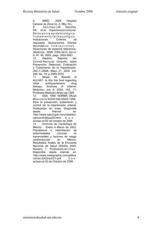 Revista Ministerio de Salud Octubre 2006 Artículo original
ministeriodesalud.um.edu.mx 4
8. SIMO. 2004 Hospital
General de Zona no. 2. Mty, N.L.
9. Sánchez LM, Sánchez
RA, et.al. Hipertensión arterial.
R e l e v a n c i a e p i d e m i o l ó g i c a .
T r a t a m i e n t o f a r m a c o l ó g i c o .
Indicaciones. Criterios de
respuesta. Asociaciones. Efectos
secundari o s . I n t e r a c c i o n e s .
Situaciones de especial relevancia.
Medicine, ISSN 0304-5412, Serie
9, Nº. 46, 2005, pags. 3050-3061.
10. Séptimo Reporte del
Comité Nacional Conjunto sobre
Prevención, Detección, Evaluación
y Tratamiento de la Hipertensión.
JNC-7.JAMA, Mayo 21, 2003. Vol.
289. No. 19; p-2560-2572.
11. Moser, M. Results of
ALLHAT: Is this the final regarding
initial antihypertensive drug
therapy. Archives of Internal
Medicine; Jun 9, 2003; 163, 11;
ProQuest Medical Library pg.1269.
12. SSA. 1999. NORMA Oficial
Mexicana NOM-030-SSA2-1999,
Para la prevención, tratamiento y
control de la hipertensión arterial.
Publicación en línea. Disponible
desde Internet en:
http://www.salud.gob.mx/unidades/
cdi/nom/030ssa29.html. C o n
acceso el 02 de octubre de 2006.
13. Archivos de Cardiología de
México. Enero a Marzo de 2003.
Prevalencia e interrelación de
enfermedades crónicas no
transmisibles y factores de riesgo
cardiovascular en México.
Resultados finales de la Encuesta
Nacional de Salud (ENSA) 2000.
Número 1. Publicación en línea.
Disponible desde internet en:
http://www.medigraphic.com/pdfs/a
rchi/ac-2003/ac031i.pdf . C o n
acceso el 02 de Octubre de 2006.
 