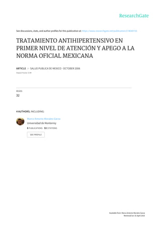 See	discussions,	stats,	and	author	profiles	for	this	publication	at:	https://www.researchgate.net/publication/274640733
TRATAMIENTO	ANTIHIPERTENSIVO	EN
PRIMER	NIVEL	DE	ATENCIÓN	Y	APEGO	A	LA
NORMA	OFICIAL	MEXICANA
ARTICLE		in		SALUD	PUBLICA	DE	MEXICO	·	OCTOBER	2006
Impact	Factor:	0.94
READS
32
4	AUTHORS,	INCLUDING:
Marco	Antonio	Morales-Garza
Universidad	de	Monterrey
8	PUBLICATIONS			53	CITATIONS			
SEE	PROFILE
Available	from:	Marco	Antonio	Morales-Garza
Retrieved	on:	01	April	2016
 