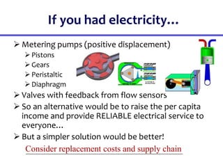 If you had electricity…
 Metering pumps (positive displacement)
Pistons
Gears
Peristaltic
Diaphragm
 Valves with feedback from flow sensors
 So an alternative would be to raise the per capita
income and provide RELIABLE electrical service to
everyone…
 But a simpler solution would be better!
Consider replacement costs and supply chain
 