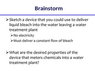 Brainstorm
Sketch a device that you could use to deliver
liquid bleach into the water leaving a water
treatment plant
No electricity
Must deliver a constant flow of bleach
What are the desired properties of the
device that meters chemicals into a water
treatment plant?
 