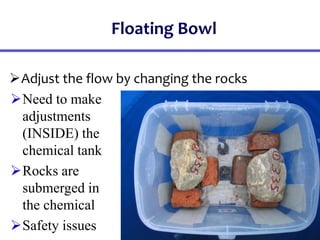 Floating Bowl
Adjust the flow by changing the rocks
Need to make
adjustments
(INSIDE) the
chemical tank
Rocks are
submerged in
the chemical
Safety issues
 