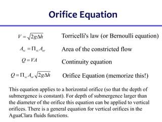 Orifice Equation
2
vc or
Q A g h
  
2
V g h
 
vc vc or
A A
 
Q VA

Torricelli's law (or Bernoulli equation)
Area of the constricted flow
Continuity equation
Orifice Equation (memorize this!)
This equation applies to a horizontal orifice (so that the depth of
submergence is constant). For depth of submergence larger than
the diameter of the orifice this equation can be applied to vertical
orifices. There is a general equation for vertical orifices in the
AguaClara fluids functions.
 