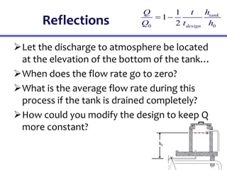 Reflections
Let the discharge to atmosphere be located
at the elevation of the bottom of the tank…
When does the flow rate go to zero?
What is the average flow rate during this
process if the tank is drained completely?
How could you modify the design to keep Q
more constant?
0 0
1
1
2
tank
design
h
Q t
Q t h
 
 