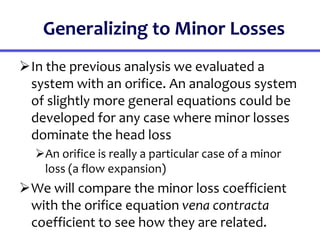 Generalizing to Minor Losses
In the previous analysis we evaluated a
system with an orifice. An analogous system
of slightly more general equations could be
developed for any case where minor losses
dominate the head loss
An orifice is really a particular case of a minor
loss (a flow expansion)
We will compare the minor loss coefficient
with the orifice equation vena contracta
coefficient to see how they are related.
 