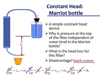 Constant Head:
Marriot bottle
 A simple constant head
device
 Why is pressure at the top
of the filter independent of
water level in the Marriot
bottle?
 What is the head loss for
this filter?
 Disadvantage? ___________
2 2
2 2
in in out out
in in P out out T L
p V p V
z h z h h
g g g g
 
 
       
L
h
batch system
 