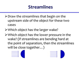Streamlines
Draw the streamlines that begin on the
upstream side of the object for these two
cases
Which object has the larger wake?
Which object has the lower pressure in the
wake? (if streamlines are bending hard at
the point of separation, then the streamlines
will be close together…)
 