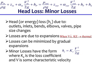Head Loss: Minor Losses
Head (or energy) loss (hL) due to:
outlets, inlets, bends, elbows, valves, pipe
size changes
Losses are due to expansions
Losses can be minimized by gradual
expansions
Minor Losses have the form
where Ke is the loss coefficient
and V is some characteristic velocity
2
2
e e
V
h K
g

2 2
2 2
in in out out
in in P out out T L
p V p V
z h z h h
g g g g
 
 
       
When V, KE  thermal
 