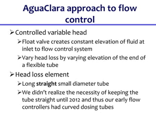 AguaClara approach to flow
control
Controlled variable head
Float valve creates constant elevation of fluid at
inlet to flow control system
Vary head loss by varying elevation of the end of
a flexible tube
Head loss element
Long straight small diameter tube
We didn’t realize the necessity of keeping the
tube straight until 2012 and thus our early flow
controllers had curved dosing tubes
 
