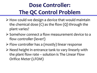 Dose Controller:
The QC Control Problem
 How could we design a device that would maintain
the chemical dose (C) as the flow (Q) through the
plant varies?
 Somehow connect a flow measurement device to a
flow controller (lever!)
 Flow controller has a (mostly) linear response
 Need height in entrance tank to vary linearly with
the plant flow rate – solution is The Linear Flow
Orifice Meter (LFOM)
 