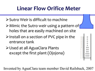 Linear Flow Orifice Meter
Sutro Weir is difficult to machine
Mimic the Sutro weir using a pattern of
holes that are easily machined on site
Install on a section of PVC pipe in the
entrance tank
Used at all AguaClara Plants
except the first plant (Ojojona)
Invented by AguaClara team member David Railsback, 2007
20
19
18
17
16
15
14
13
12
11
10
9
8
7
6
5
4
3
2
1
0
 