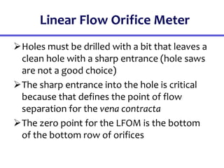 Linear Flow Orifice Meter
Holes must be drilled with a bit that leaves a
clean hole with a sharp entrance (hole saws
are not a good choice)
The sharp entrance into the hole is critical
because that defines the point of flow
separation for the vena contracta
The zero point for the LFOM is the bottom
of the bottom row of orifices
 