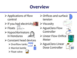 Overview
 Applications of flow
control
 If you had electricity
 Floats
 Hypochlorinators
in Honduras
 Constant head devices
Overflow tanks
Marriot bottle
Float valve
 Orifices and surface
tension
 Viscosity
 AguaClara Flow
Controller
 Linear Flow Orifice
Meter
 AguaClara Linear
Dose Controller
H
20
19
18
17
16
15
14
13
12
11
10
9
8
7
6
5
4
3
2
1
0
0
5
10
15
20
25
30
35
40
45
50
55
60
65
70
75
80
85
90
95
10
0
0 200 400 600
0
2
4
6
8
10
12
Alum in distilled water
Alum Model
PACl in distilled water
PACl Model
Coagulant concentration (g/L)
Kinematic
viscosity
(mm^2/s)
 