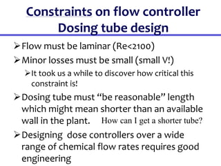 Constraints on flow controller
Dosing tube design
Flow must be laminar (Re<2100)
Minor losses must be small (small V!)
It took us a while to discover how critical this
constraint is!
Dosing tube must “be reasonable” length
which might mean shorter than an available
wall in the plant.
Designing dose controllers over a wide
range of chemical flow rates requires good
engineering
How can I get a shorter tube?
 
