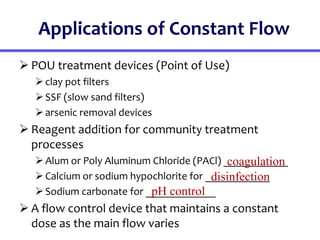 Applications of Constant Flow
 POU treatment devices (Point of Use)
clay pot filters
SSF (slow sand filters)
arsenic removal devices
 Reagent addition for community treatment
processes
Alum or Poly Aluminum Chloride (PACl) ____________
Calcium or sodium hypochlorite for ____________
Sodium carbonate for _____________
 A flow control device that maintains a constant
dose as the main flow varies
coagulation
disinfection
pH control
 