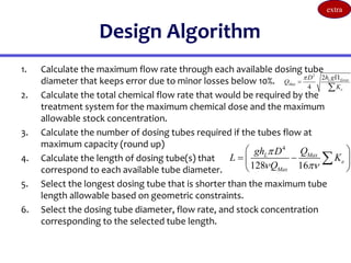 Design Algorithm
1. Calculate the maximum flow rate through each available dosing tube
diameter that keeps error due to minor losses below 10%.
2. Calculate the total chemical flow rate that would be required by the
treatment system for the maximum chemical dose and the maximum
allowable stock concentration.
3. Calculate the number of dosing tubes required if the tubes flow at
maximum capacity (round up)
4. Calculate the length of dosing tube(s) that
correspond to each available tube diameter.
5. Select the longest dosing tube that is shorter than the maximum tube
length allowable based on geometric constraints.
6. Select the dosing tube diameter, flow rate, and stock concentration
corresponding to the selected tube length.
2
2
4
L Error
Max
e
h g
D
Q
K
 


4
128 16
Max
L
e
Max
Q
gh D
L K
Q

 
 
 
 
 

extra
 