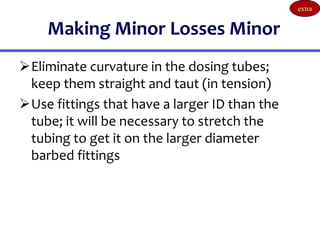 Making Minor Losses Minor
Eliminate curvature in the dosing tubes;
keep them straight and taut (in tension)
Use fittings that have a larger ID than the
tube; it will be necessary to stretch the
tubing to get it on the larger diameter
barbed fittings
extra
 