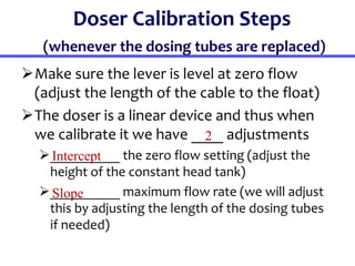 Doser Calibration Steps
(whenever the dosing tubes are replaced)
Make sure the lever is level at zero flow
(adjust the length of the cable to the float)
The doser is a linear device and thus when
we calibrate it we have ____ adjustments
__________ the zero flow setting (adjust the
height of the constant head tank)
__________ maximum flow rate (we will adjust
this by adjusting the length of the dosing tubes
if needed)
2
Intercept
Slope
 