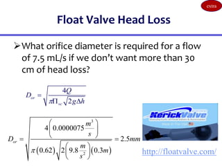 Float Valve Head Loss
What orifice diameter is required for a flow
of 7.5 mL/s if we don’t want more than 30
cm of head loss?
4
2
or
vc
Q
D
g h


 
http://floatvalve.com/
   
3
2
4 0.0000075
2.5
0.62 2 9.8 0.3
or
m
s
D mm
m
m
s

 
 
 
 
 
 
 
extra
 