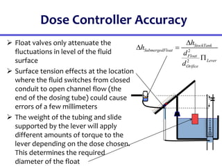 Dose Controller Accuracy
 Float valves only attenuate the
fluctuations in level of the fluid
surface
 Surface tension effects at the location
where the fluid switches from closed
conduit to open channel flow (the
end of the dosing tube) could cause
errors of a few millimeters
 The weight of the tubing and slide
supported by the lever will apply
different amounts of torque to the
lever depending on the dose chosen.
This determines the required
diameter of the float
2
2
StockTank
SubmergedFloat
Float
Lever
Orifice
h
h
d
d

 

20
19
18
17
16
15
14
13
12
11
10
9
8
7
6
5
4
3
2
1
0
H
0
5
1
0
1
5
2
0
2
5
3
0
3
5
4
0
4
5
5
0
5
5
6
0
6
5
7
0
7
5
8
0
8
5
9
0
9
5
1
0
0
 