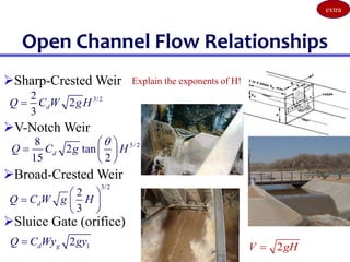 Open Channel Flow Relationships
5/ 2
8
2 tan
15 2
d
Q C g H

 
  
 
3/2
2
3
d
Q C W g H
 
  
 
3/2
2
2
3
d
Q C W gH

1
2
d g
Q C Wy gy
 2
V gH

Sharp-Crested Weir
V-Notch Weir
Broad-Crested Weir
Sluice Gate (orifice)
Explain the exponents of H!
extra
 