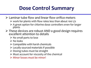 Dose Control Summary
 Laminar tube flow and linear flow orifice meters
 work for plants with flow rates less than about 100 L/s
 A great option for chlorine dose controllers even for larger
plants
 These devices are robust AND a good design requires
excellent attention to details
 No small parts to lose
 No leaks
 Compatible with harsh chemicals
 Locally sourced materials if possible
 Dosing tubes must be straight
 Must account for viscosity of the chemical
 Minor losses must be minor!
 