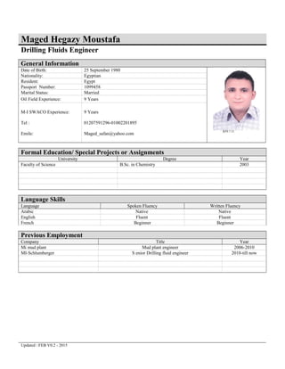 Maged Hegazy Moustafa
Drilling Fluids Engineer
General Information
Date of Birth: 25 September 1980
Nationality: Egyptian
Resident: Egypt
Passport Number: 1099458
Marital Status: Married
Oil Field Experience: 9 Years
M-I SWACO Experience:
Tel :
Emile:
9 Years
01207591296-01002201895
Maged_safan@yahoo.com
Formal Education/ Special Projects or Assignments
University Degree Year
Faculty of Science B.Sc. in Chemistry 2003
Language Skills
Language Spoken Fluency Written Fluency
Arabic Native Native
English Fluent Fluent
French Beginner Beginner
Previous Employment
Company Title Year
Mi mud plant Mud plant engineer 2006-2010
MI-Schlumberger S enior Drilling fluid engineer 2010-till now
Updated : FEB V0.2 - 2015
 