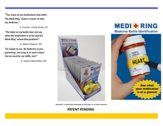 “Too many of my medications look alike!
The Medi-Ring®
makes it easier to take
my medicine.”
-S. Cronan– Camp Verde, AZ
“The label on my bottle does not say
what the medication is to be used for.
Medi-Ring®
solved that problem!”
-G. Adkins-Dayton, OH
“So simple to use. No batteries or pro-
gramming. Just snap it on and it stays!
Can be used for my refills, too!”
-K. Sawert-Manhattan, NY
MEDI-RING® IS A REGISTERED TRADEMARK OF MEDI-RING, LLC ALL RIGHTS RESERVED
PATENT PENDING
 
