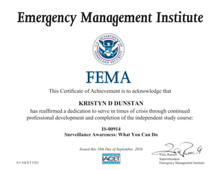 Emergency Management Institute
This Certificate of Achievement is to acknowledge that
has reaffirmed a dedication to serve in times of crisis through continued
professional development and completion of the independent study course:
Tony Russell
Superintendent
Emergency Management Institute
KRISTYN D DUNSTAN
IS-00914
Surveillance Awareness: What You Can Do
Issued this 18th Day of September, 2016
0.1 IACET CEU
 