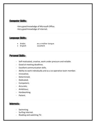 Computer Skills:-
-Very good knowledge of Microsoft Office.
-Very good knowledge of internet.
Language Skills:-
• Arabic as a mother tongue
• English excellent
Personal Skills:-
- Self-motivated, creative, work under pressure and reliable.
- Good at meeting deadlines.
- Excellent communication skills.
- Ability to work individually and as a co-operative team member.
- Innovative;
- Determined;
- Dedicated;
- Competent;
- Accurate;
- Ambitious;
- Hardworking;
- Patient.
Interests:-
- Swimming.
- Surfing internet.
- Reading and watching TV.
 