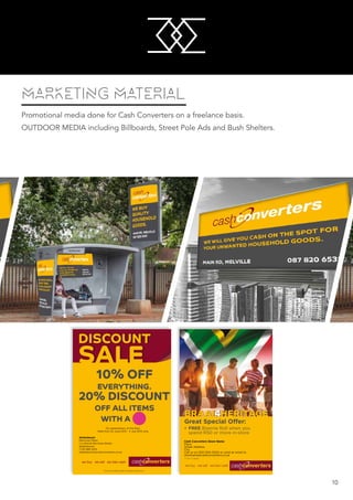 M
M
10
MARKETING MATERIAL
Promotional media done for Cash Converters on a freelance basis.
OUTDOOR MEDIA including Billboards, Street Pole Ads and Bush Shelters.
DISCOUNT
SALE
On presentation of this flyer.
Valid from 25 June 2015 - 4 July 2015 only.
Stellenbosch
Merriman Place
Cnr Bird & Merriman Street
Stellenbosch
T:021 885 2014
stellenbosch@cashconverters.co.za
Terms and Conditions apply. www.cashconverters.co.za
10% OFF
EVERYTHING.
20% DISCOUNT
OFF ALL ITEMS
WITH A
BRAAI4HERITAGE
Great Special Offer:
• FREE Boerrie Roll when you
spend R50 or more in-store
Cash Converters Store Name
Place
Street Address
City
Call us on 000 000 0000 or send an email to
storename@cashconverters.co.za
T’s & C’s apply.
 