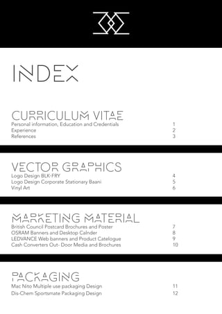 CURRICULUM VITAEPersonal information, Education and Credentials						 1				
Experience															 2
References															 3
INDEX
VECTOR GRAPHICSLogo Design BLK.FRY												 4
Logo Design Corporate Stationary Baani								 5
Vinyl Art																 6
MARKETING MATERIALBritish Council Postcard Brochures and Poster							 7
OSRAM Banners and Desktop Calnder								 8
LEDVANCE Web banners and Product Catelogue						 9
Cash Converters Out- Door Media and Brochures						 10
PACKAGING
Mac Nito Multiple use packaging Design								 11
Dis-Chem Sportsmate Packaging Design								 12
M
M
 