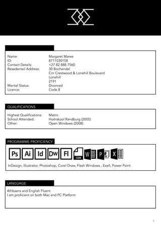 M
M
1
Name: 					 Margaret Maree
ID: 						 8711030158
Contact Details:			 +27 82 888 7560
Resedentail Address:		 30 Bochendal
						 Cnr Crestwood & Lonehill Boulevard
						 Lonehill
						 2191
Marital Status: 			 Divorced
Licence: 					 Code 8
Highest Qualifications:	 Matric
School Attended:			 Hoërskool Randburg (2005)
Other:					 Open Windows (2008)	
QUALIFICATIONS
Afrikaans and English Fluent
I am proficient on both Mac and PC Platform
LANGUAGE
PROGRAMME PROFICIENCY
InDesign, Illustrator, Photoshop, Corel Draw, Flash Windows , Exell, Power Point
M
M
PERSONAL INFORMATION
 