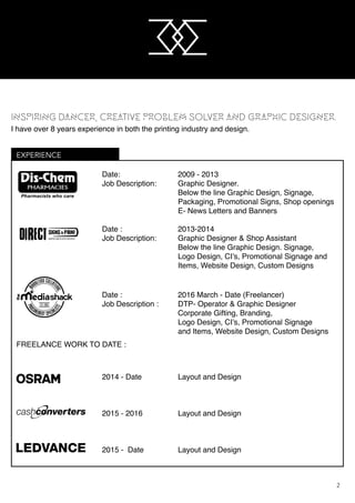 M
M
2
EXPERIENCE
Date:				 2009 - 2013
Job Description:		 Graphic Designer.
					 Below the line Graphic Design, Signage,
					 Packaging, Promotional Signs, Shop openings
					 E- News Letters and Banners
Date :				 2013-2014
Job Description: 		 Graphic Designer & Shop Assistant
					 Below the line Graphic Design. Signage,
	 	 	 	 	 Logo Design, CI’s, Promotional Signage and 		 	
					 Items, Website Design, Custom Designs
Date :				 2016 March - Date (Freelancer)
Job Description : 		 DTP- Operator & Graphic Designer
					 Corporate Gifting, Branding,
	 	 	 	 	 Logo Design, CI’s, Promotional Signage
					 and Items, Website Design, Custom Designs
2014 - Date			 Layout and Design
2015 - 2016			 Layout and Design
2015 - Date			 Layout and Design
FREELANCE WORK TO DATE :
INSPIRING DANCER, CREATIVE PROBLEM SOLVER AND GRAPHIC DESIGNER.
I have over 8 years experience in both the printing industry and design.
M
M
 