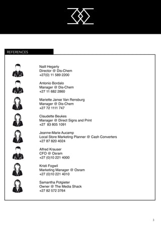 M
M
3
					 Naill Hegarty
					 Director @ Dis-Chem
					 +27(0) 11 589 2200
		
					 Antonio Bordalo
					 Manager @ Dis-Chem
					 +27 11 682 2860
					 Mariette Janse Van Rensburg
					 Manager @ Dis-Chem
					 +27 72 1111 747
					 Claudette Beukes
					 Manager @ Direct Signs and Print
					 +27 83 805 1091
					 Jeanne-Marie Aucamp
					 Local Store Marketing Planner @ Cash Converters
					 +27 87 820 4024
					 Alfred Krauser
					 CFO @ Osram
					 +27 (0)10 221 4000
					 Kristi Fogwil
					 Marketing Manager @ Osram
					 +27 (0)10 221 4010
					
					 Samantha Potgieter
					 Owner @ The Media Shack
					 +27 82 572 3764
REFERENCES
 