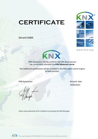 CERTIFICATE
Gerard SABA
KNX Association hereby confirms that the above person
has successfully attended the KNX Advanced course.
This additional qualification will be recorded in the KNX online search engine
of KNX partners.
Please verify authenticity of this certificate via consulting the KNX Web pages.
w w w . k n x . o r g
KNX Association Brussels, date
29/03/2013
The worldwide STANDARD for home and building control
 