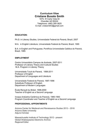 Curriculum Vitae
Cristiane Busato Smith
1670, W Carla Vista Dr
Chandler AZ 85224
Telephone: (480) 395-3625
E-mail: crisbsmith3@gmail.com
EDUCATION:
Ph.D. in Literary Studies, Universidade Federal do Paraná, Brazil, 2007
M.A. in English Literature, Universidade Federal do Paraná, Brazil, 1995
B.A. in English and Portuguese, Pontifícia Universidade Católica do Paraná,
Brazil, 1985
EMPLOYMENT
Centro Universitário Campos de Andrade, 2007-2011
Professor of Literary Theory and Cultural Studies
M.A. Program in Literary Theory
Universidade Tuiuti do Paraná, 1998-2011
Professor of English
Department of Languages and Literature
Universidade Federal do Paraná, 1997-1998
Substitute Professor of English
Department of Modern Languages
École Renault du Brésil, 1998-2000
Teacher of English as a Second Language
Incepa (Indústria Cerâmica do Paraná), 1985-1993
Program Coordinator and Teacher of English as a Second Language
PROFESSIONAL APPOINTMENTS
Arizona Center for Medieval and Renaissance Studies 2013 – 2016
Arizona State University
Adjunct Scholar
Massachusetts Institute of Technology 2012 - present
Global Shakespeares Electronic Archive
Regional Editor
 