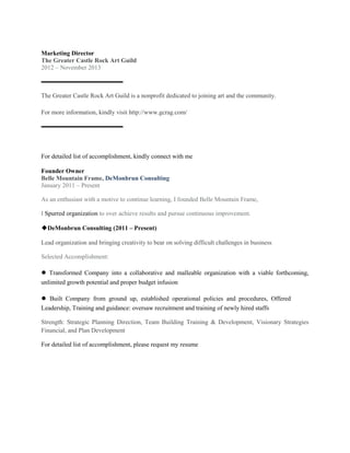 Marketing Director
The Greater Castle Rock Art Guild
2012 – November 2013
▬▬▬▬▬▬▬▬▬▬▬▬▬
The Greater Castle Rock Art Guild is a nonprofit dedicated to joining art and the community.
For more information, kindly visit http://www.gcrag.com/
▬▬▬▬▬▬▬▬▬▬▬▬▬
For detailed list of accomplishment, kindly connect with me
Founder Owner
Belle Mountain Frame, DeMonbrun Consulting
January 2011 – Present
As an enthusiast with a motive to continue learning, I founded Belle Mountain Frame,
I Spurred organization to over achieve results and pursue continuous improvement.
◆DeMonbrun Consulting (2011 – Present)
Lead organization and bringing creativity to bear on solving difficult challenges in business
Selected Accomplishment:
● Transformed Company into a collaborative and malleable organization with a viable forthcoming,
unlimited growth potential and proper budget infusion
● Built Company from ground up, established operational policies and procedures, Offered
Leadership, Training and guidance: oversaw recruitment and training of newly hired staffs
Strength: Strategic Planning Direction, Team Building Training & Development, Visionary Strategies
Financial, and Plan Development
For detailed list of accomplishment, please request my resume
 