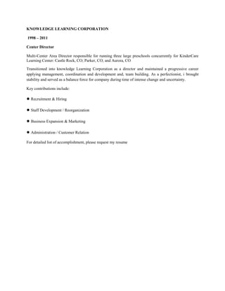 KNOWLEDGE LEARNING CORPORATION
1998 – 2011
Center Director
Multi-Center Area Director responsible for running three large preschools concurrently for KinderCare
Learning Center: Castle Rock, CO; Parker, CO; and Aurora, CO
Transitioned into knowledge Learning Corporation as a director and maintained a progressive career
applying management, coordination and development and, team building. As a perfectionist, i brought
stability and served as a balance force for company during time of intense change and uncertainty.
Key contributions include:
● Recruitment & Hiring
● Staff Development / Reorganization
● Business Expansion & Marketing
● Administration / Customer Relation
For detailed list of accomplishment, please request my resume
 
