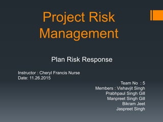 Project Risk
Management
Plan Risk Response
Instructor : Cheryl Francis Nurse
Date: 11.26.2015
Team No : 5
Members : Vishavjit Singh
Prabhpaul Singh Gill
Manpreet Singh Gill
Bikram Jeet
Jaspreet Singh
 
