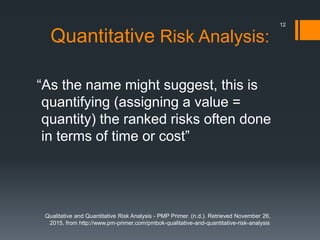 Quantitative Risk Analysis:
“As the name might suggest, this is
quantifying (assigning a value =
quantity) the ranked risks often done
in terms of time or cost”
Qualitative and Quantitative Risk Analysis - PMP Primer. (n.d.). Retrieved November 26,
2015, from http://www.pm-primer.com/pmbok-qualitative-and-quantitative-risk-analysis
12
 