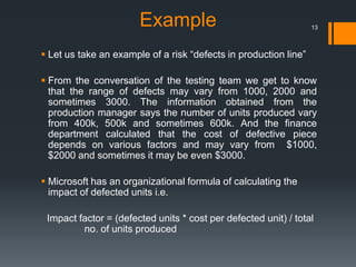 Example
 Let us take an example of a risk “defects in production line”
 From the conversation of the testing team we get to know
that the range of defects may vary from 1000, 2000 and
sometimes 3000. The information obtained from the
production manager says the number of units produced vary
from 400k, 500k and sometimes 600k. And the finance
department calculated that the cost of defective piece
depends on various factors and may vary from $1000,
$2000 and sometimes it may be even $3000.
 Microsoft has an organizational formula of calculating the
impact of defected units i.e.
Impact factor = (defected units * cost per defected unit) / total
no. of units produced
13
 