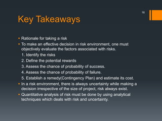 Key Takeaways
 Rationale for taking a risk
 To make an effective decision in risk environment, one must
objectively evaluate the factors associated with risks.
1. Identify the risks
2. Define the potential rewards
3. Assess the chance of probability of success.
4. Assess the chance of probability of failure.
5. Establish a remedy(Contingency Plan) and estimate its cost.
 In a risk environment, there is always uncertainty while making a
decision irrespective of the size of project, risk always exist.
 Quantitative analysis of risk must be done by using analytical
techniques which deals with risk and uncertainty.
16
 