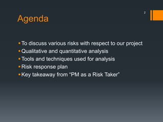 Agenda
To discuss various risks with respect to our project
Qualitative and quantitative analysis
Tools and techniques used for analysis
Risk response plan
Key takeaway from “PM as a Risk Taker”
2
 